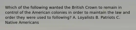 Which of the following wanted the British Crown to remain in control of the American colonies in order to maintain the law and order they were used to following? A. Loyalists B. Patriots C. Native Americans