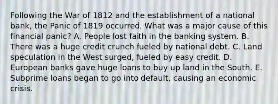 Following the War of 1812 and the establishment of a national bank, the Panic of 1819 occurred. What was a major cause of this financial panic? A. People lost faith in the banking system. B. There was a huge credit crunch fueled by national debt. C. Land speculation in the West surged, fueled by easy credit. D. European banks gave huge loans to buy up land in the South. E. Subprime loans began to go into default, causing an economic crisis.