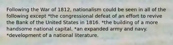 Following the War of 1812, nationalism could be seen in all of the following except *the congressional defeat of an effort to revive the Bank of the United States in 1816. *the building of a more handsome national capital. *an expanded army and navy. *development of a national literature.