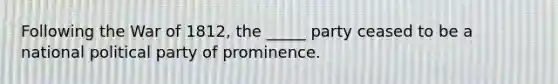 Following the War of 1812, the _____ party ceased to be a national political party of prominence.