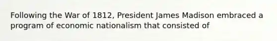 Following the War of 1812, President James Madison embraced a program of economic nationalism that consisted of