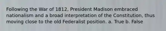 Following the War of 1812, President Madison embraced nationalism and a broad interpretation of the Constitution, thus moving close to the old Federalist position. a. True b. False