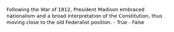 Following the War of 1812, President Madison embraced nationalism and a broad interpretation of the Constitution, thus moving close to the old Federalist position. - True - False