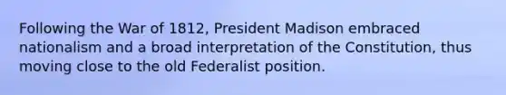 Following the War of 1812, President Madison embraced nationalism and a broad interpretation of the Constitution, thus moving close to the old Federalist position.