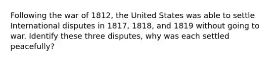 Following the war of 1812, the United States was able to settle International disputes in 1817, 1818, and 1819 without going to war. Identify these three disputes, why was each settled peacefully?