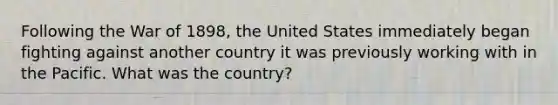 Following the War of 1898, the United States immediately began fighting against another country it was previously working with in the Pacific. What was the country?