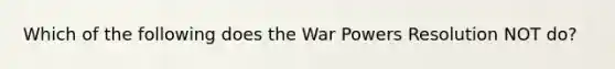 Which of the following does the War Powers Resolution NOT do?