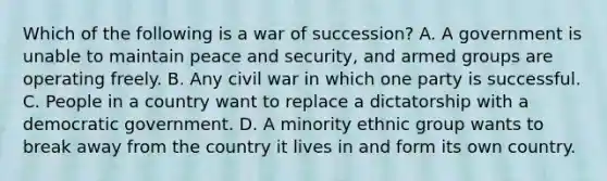 Which of the following is a war of succession? A. A government is unable to maintain peace and security, and armed groups are operating freely. B. Any civil war in which one party is successful. C. People in a country want to replace a dictatorship with a democratic government. D. A minority ethnic group wants to break away from the country it lives in and form its own country.