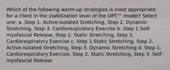 Which of the following warm-up strategies is most appropriate for a client in the stabilization level of the OPT™ model? Select one: a. Step 1. Active-isolated Stretching, Step 2. Dynamic Stretching, Step 3. Cardiorespiratory Exercise b. Step 1.Self-myofascial Release, Step 2. Static Stretching, Step 3. Cardiorespiratory Exercise c. Step 1.Static Stretching, Step 2. Active-isolated Stretching, Step 3. Dynamic Stretching d. Step 1. Cardiorespiratory Exercise, Step 2. Static Stretching, Step 3. Self-myofascial Release