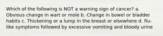 Which of the following is NOT a warning sign of cancer? a. Obvious change in wart or mole b. Change in bowel or bladder habits c. Thickening or a lump in the breast or elsewhere d. flu-like symptoms followed by excessive vomiting and bloody urine