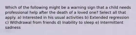 Which of the following might be a warning sign that a child needs professional help after the death of a loved one? Select all that apply. a) Interested in his usual activities b) Extended regression c) Withdrawal from friends d) Inability to sleep e) Intermittent sadness