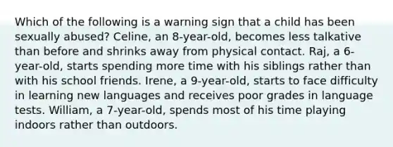 Which of the following is a warning sign that a child has been sexually abused? Celine, an 8-year-old, becomes less talkative than before and shrinks away from physical contact. Raj, a 6-year-old, starts spending more time with his siblings rather than with his school friends. Irene, a 9-year-old, starts to face difficulty in learning new languages and receives poor grades in language tests. William, a 7-year-old, spends most of his time playing indoors rather than outdoors.