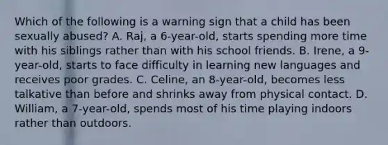 Which of the following is a warning sign that a child has been sexually abused? A. Raj, a 6-year-old, starts spending more time with his siblings rather than with his school friends. B. Irene, a 9-year-old, starts to face difficulty in learning new languages and receives poor grades. C. Celine, an 8-year-old, becomes less talkative than before and shrinks away from physical contact. D. William, a 7-year-old, spends most of his time playing indoors rather than outdoors.