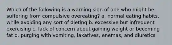 Which of the following is a warning sign of one who might be suffering from compulsive overeating? a. normal eating habits, while avoiding any sort of dieting b. excessive but infrequent exercising c. lack of concern about gaining weight or becoming fat d. purging with vomiting, laxatives, enemas, and diuretics