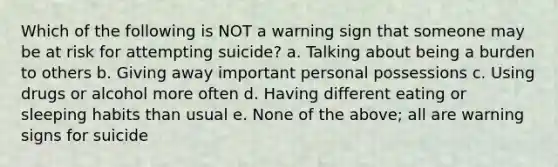 Which of the following is NOT a warning sign that someone may be at risk for attempting suicide? a. Talking about being a burden to others b. Giving away important personal possessions c. Using drugs or alcohol more often d. Having different eating or sleeping habits than usual e. None of the above; all are warning signs for suicide