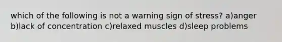 which of the following is not a warning sign of stress? a)anger b)lack of concentration c)relaxed muscles d)sleep problems