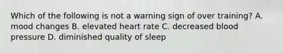 Which of the following is not a warning sign of over training? A. mood changes B. elevated heart rate C. decreased blood pressure D. diminished quality of sleep