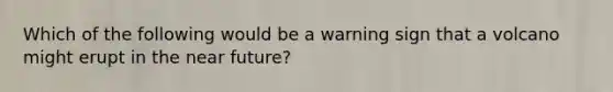 Which of the following would be a warning sign that a volcano might erupt in the near future?