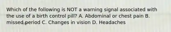 Which of the following is NOT a warning signal associated with the use of a birth control pill? A. Abdominal or chest pain B. missed period C. Changes in vision D. Headaches