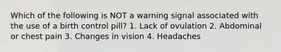 Which of the following is NOT a warning signal associated with the use of a birth control pill? 1. Lack of ovulation 2. Abdominal or chest pain 3. Changes in vision 4. Headaches