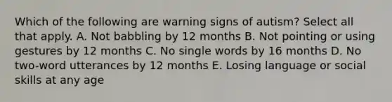 Which of the following are warning signs of autism? Select all that apply. A. Not babbling by 12 months B. Not pointing or using gestures by 12 months C. No single words by 16 months D. No two-word utterances by 12 months E. Losing language or social skills at any age