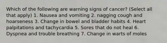 Which of the following are warning signs of cancer? (Select all that apply) 1. Nausea and vomiting 2. nagging cough and hoarseness 3. Change in bowel and bladder habits 4. Heart palpitations and tachycardia 5. Sores that do not heal 6. Dyspnea and trouble breathing 7. Change in warts of moles