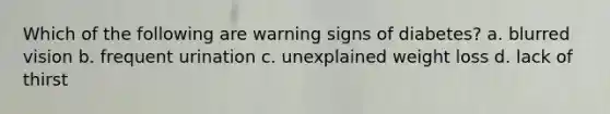 Which of the following are warning signs of diabetes? a. blurred vision b. frequent urination c. unexplained weight loss d. lack of thirst