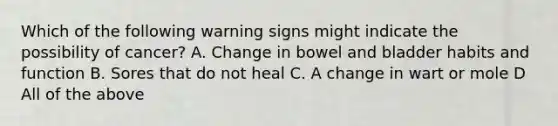 Which of the following warning signs might indicate the possibility of cancer? A. Change in bowel and bladder habits and function B. Sores that do not heal C. A change in wart or mole D All of the above