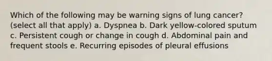 Which of the following may be warning signs of lung cancer? (select all that apply) a. Dyspnea b. Dark yellow-colored sputum c. Persistent cough or change in cough d. Abdominal pain and frequent stools e. Recurring episodes of pleural effusions