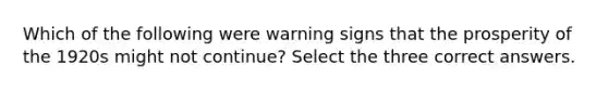 Which of the following were warning signs that the prosperity of the 1920s might not continue? Select the three correct answers.