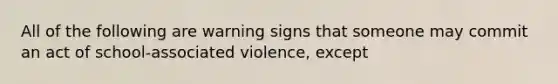 All of the following are warning signs that someone may commit an act of school-associated violence, except