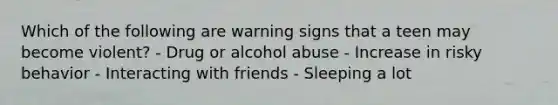 Which of the following are warning signs that a teen may become violent? - Drug or alcohol abuse - Increase in risky behavior - Interacting with friends - Sleeping a lot