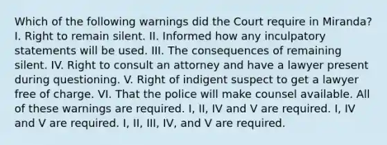 Which of the following warnings did the Court require in Miranda? I. Right to remain silent. II. Informed how any inculpatory statements will be used. III. The consequences of remaining silent. IV. Right to consult an attorney and have a lawyer present during questioning. V. Right of indigent suspect to get a lawyer free of charge. VI. That the police will make counsel available. All of these warnings are required. I, II, IV and V are required. I, IV and V are required. I, II, III, IV, and V are required.