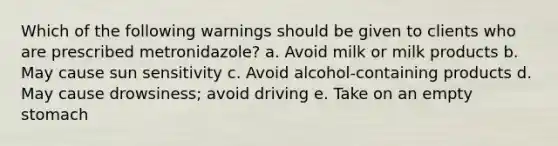 Which of the following warnings should be given to clients who are prescribed metronidazole? a. Avoid milk or milk products b. May cause sun sensitivity c. Avoid alcohol-containing products d. May cause drowsiness; avoid driving e. Take on an empty stomach