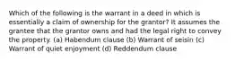 Which of the following is the warrant in a deed in which is essentially a claim of ownership for the grantor? It assumes the grantee that the grantor owns and had the legal right to convey the property. (a) Habendum clause (b) Warrant of seisin (c) Warrant of quiet enjoyment (d) Reddendum clause