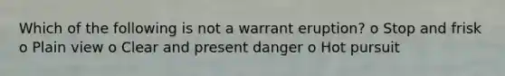 Which of the following is not a warrant eruption? o Stop and frisk o Plain view o Clear and present danger o Hot pursuit