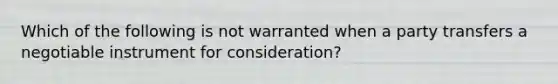 Which of the following is not warranted when a party transfers a negotiable instrument for consideration?