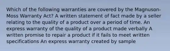 Which of the following warranties are covered by the Magnuson-Moss Warranty Act? A written statement of fact made by a seller relating to the quality of a product over a period of time. An express warranty of the quality of a product made verbally A written promise to repair a product if it fails to meet written specifications An express warranty created by sample