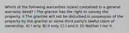 Which of the following warranties is(are) contained in a general warranty deed? I The grantor has the right to convey the property. II The grantee will not be disturbed in possession of the property by the grantor or some third party's lawful claim of ownership. A) I only. B) II only. C) I and II. D) Neither I nor II.