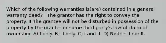 Which of the following warranties is(are) contained in a general warranty deed? I The grantor has the right to convey the property. II The grantee will not be disturbed in possession of the property by the grantor or some third party's lawful claim of ownership. A) I only. B) II only. C) I and II. D) Neither I nor II.