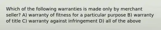 Which of the following warranties is made only by merchant seller? A) warranty of fitness for a particular purpose B) warranty of title C) warranty against infringement D) all of the above