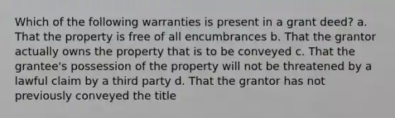 Which of the following warranties is present in a grant deed? a. That the property is free of all encumbrances b. That the grantor actually owns the property that is to be conveyed c. That the grantee's possession of the property will not be threatened by a lawful claim by a third party d. That the grantor has not previously conveyed the title