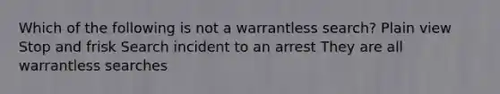 Which of the following is not a warrantless search? Plain view Stop and frisk Search incident to an arrest They are all warrantless searches