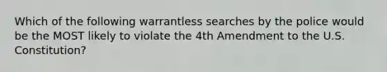 Which of the following warrantless searches by the police would be the MOST likely to violate the 4th Amendment to the U.S. Constitution?