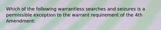 Which of the following warrantless searches and seizures is a permissible exception to the warrant requirement of the 4th Amendment: