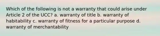 Which of the following is not a warranty that could arise under Article 2 of the UCC? a. warranty of title b. warranty of habitability c. warranty of fitness for a particular purpose d. warranty of merchantability