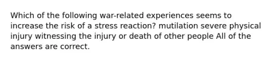 Which of the following war-related experiences seems to increase the risk of a stress reaction? mutilation severe physical injury witnessing the injury or death of other people All of the answers are correct.