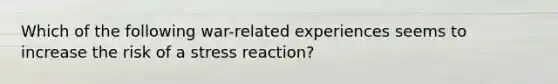 Which of the following war-related experiences seems to increase the risk of a stress reaction?