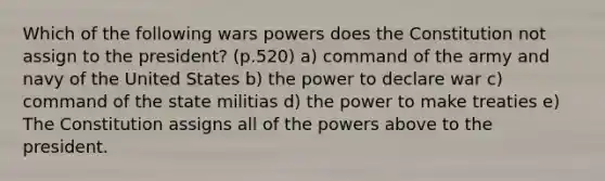 Which of the following wars powers does the Constitution not assign to the president? (p.520) a) command of the army and navy of the United States b) the power to declare war c) command of the state militias d) the power to make treaties e) The Constitution assigns all of the powers above to the president.