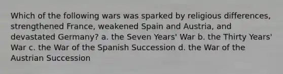 Which of the following wars was sparked by religious differences, strengthened France, weakened Spain and Austria, and devastated Germany? a. the Seven Years' War b. the Thirty Years' War c. the War of the Spanish Succession d. the War of the Austrian Succession